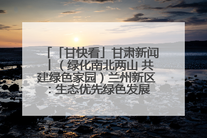 「甘快看」甘肃新闻丨（绿化南北两山 共建绿色家园）兰州新区：生态优先绿色发展 打造生态环保示范区