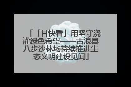 「甘快看」用坚守浇灌绿色希望——古浪县八步沙林场持续推进生态文明建设见闻