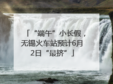 “端午”小长假，无锡火车站预计6月2日“最挤”