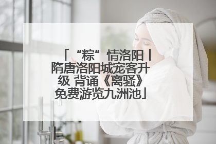 “粽”情洛阳丨隋唐洛阳城宠客升级 背诵《离骚》免费游览九洲池
