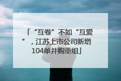 “互卷”不如“互爱”，江苏上市公司新增104单并购重组