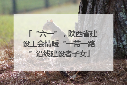 “六一”，陕西省建设工会情暖“一带一路”沿线建设者子女