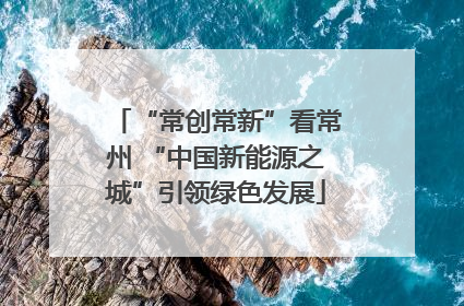 “常创常新”看常州 “中国新能源之城”引领绿色发展