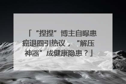 “捏捏”博主自曝患癌退圈引热议，“解压神器”成健康隐患？