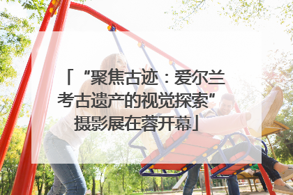 “聚焦古迹：爱尔兰考古遗产的视觉探索”摄影展在蓉开幕