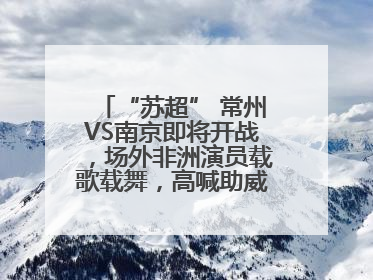 “苏超” 常州VS南京即将开战，场外非洲演员载歌载舞，高喊助威：今晚吃鸭