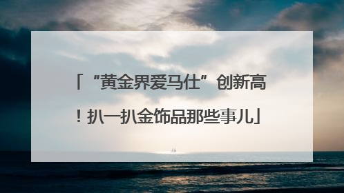 “黄金界爱马仕”创新高！扒一扒金饰品那些事儿