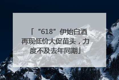 “618”伊始白酒再现低价大促苗头，力度不及去年同期