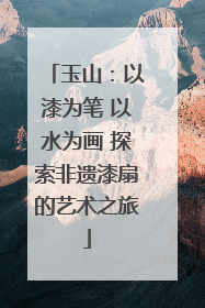 玉山：以漆为笔 以水为画 探索非遗漆扇的艺术之旅