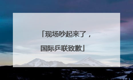 现场吵起来了，国际乒联致歉