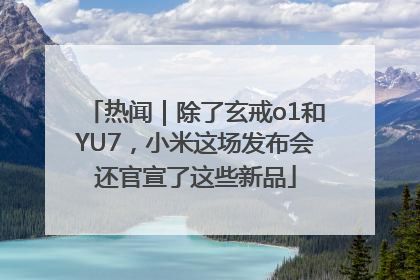 热闻｜除了玄戒o1和YU7，小米这场发布会还官宣了这些新品