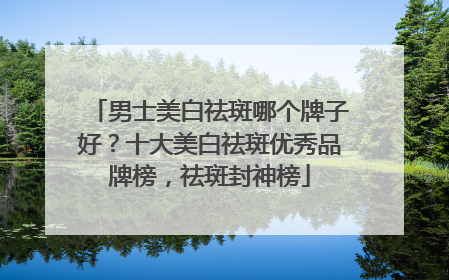 男士美白祛斑哪个牌子好？十大美白祛斑优秀品牌榜，祛斑封神榜