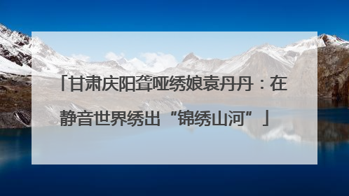 甘肃庆阳聋哑绣娘袁丹丹：在静音世界绣出“锦绣山河”