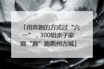 用奔跑的方式过“六一”，300组亲子家庭“趣”跑衢州古城