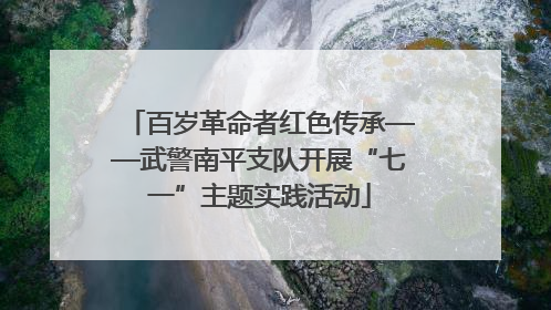 百岁革命者红色传承——武警南平支队开展“七一”主题实践活动