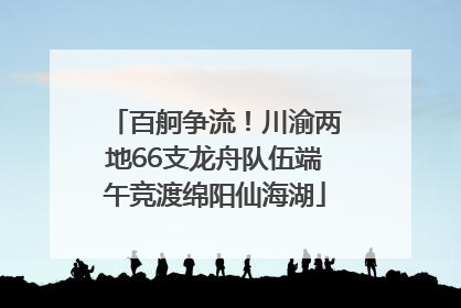 百舸争流！川渝两地66支龙舟队伍端午竞渡绵阳仙海湖