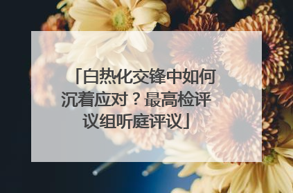 白热化交锋中如何沉着应对？最高检评议组听庭评议