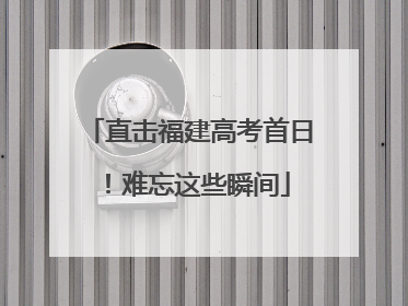 直击福建高考首日！难忘这些瞬间