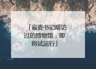 省委书记暗访过的博物馆，即将试运行