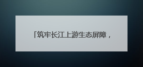 筑牢长江上游生态屏障，中华环保世纪行2025年宣传活动在四川启动