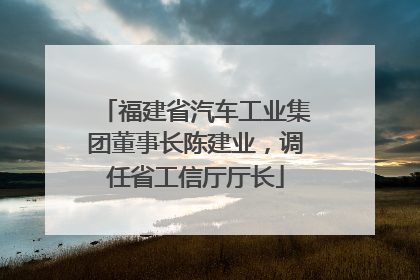 福建省汽车工业集团董事长陈建业，调任省工信厅厅长
