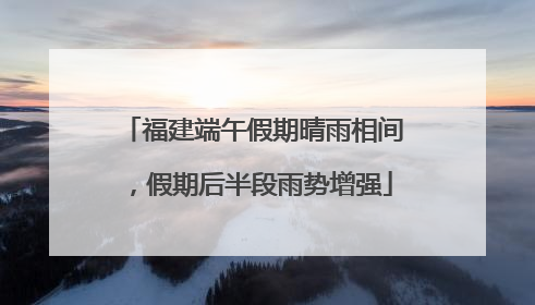 福建端午假期晴雨相间，假期后半段雨势增强