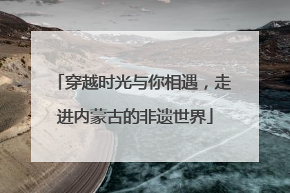 穿越时光与你相遇，走进内蒙古的非遗世界