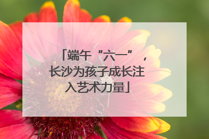 端午“六一”，长沙为孩子成长注入艺术力量