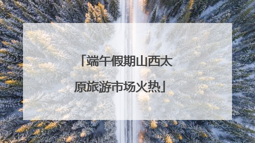 端午假期山西太原旅游市场火热