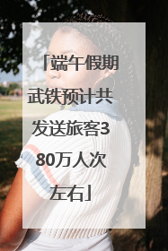 端午假期武铁预计共发送旅客380万人次左右