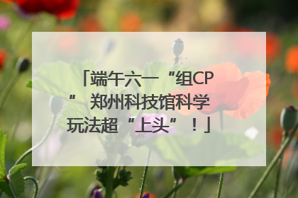 端午六一“组CP” 郑州科技馆科学玩法超“上头”！