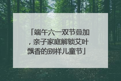 端午六一双节叠加，亲子家庭解锁艾叶飘香的别样儿童节