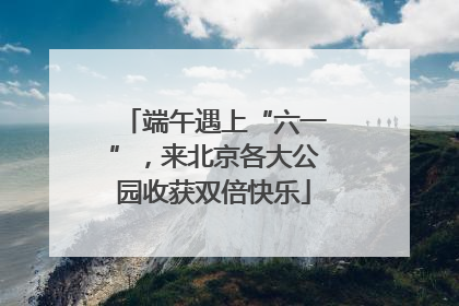 端午遇上“六一”，来北京各大公园收获双倍快乐