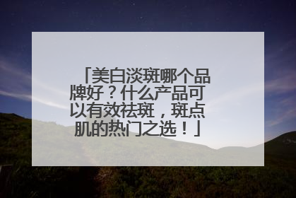 美白淡斑哪个品牌好？什么产品可以有效祛斑，斑点肌的热门之选！