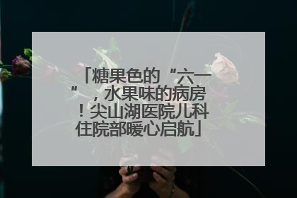 糖果色的“六一”，水果味的病房！尖山湖医院儿科住院部暖心启航