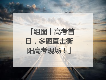 组图丨高考首日，多图直击衡阳高考现场！