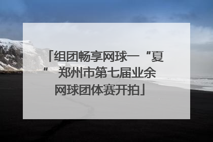 组团畅享网球一“夏” 郑州市第七届业余网球团体赛开拍