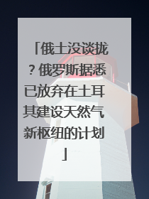 俄土没谈拢？俄罗斯据悉已放弃在土耳其建设天然气新枢纽的计划