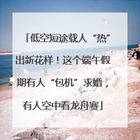 低空短途载人“热”出新花样！这个端午假期有人“包机”求婚，有人空中看龙舟赛