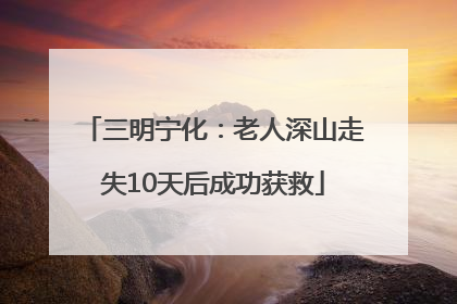 三明宁化：老人深山走失10天后成功获救