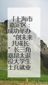上海市嘉定区：成功举办“创未来 共成长”长三角嘉昆太退役大学生士兵就业创业论坛