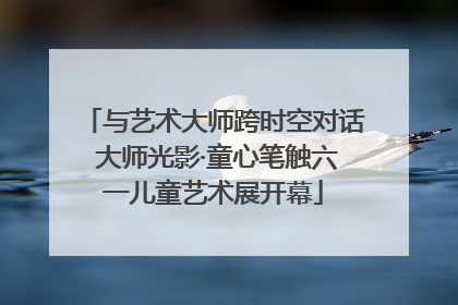 与艺术大师跨时空对话 大师光影·童心笔触六一儿童艺术展开幕
