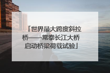 世界最大跨度斜拉桥——常泰长江大桥启动桥梁荷载试验