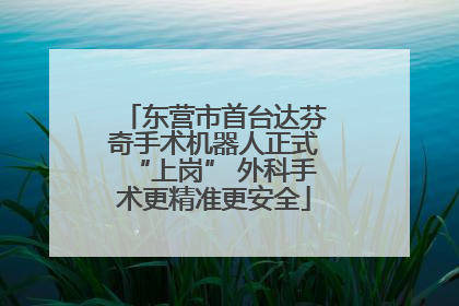 东营市首台达芬奇手术机器人正式“上岗” 外科手术更精准更安全
