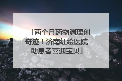 两个月药物调理创奇迹！济南红绘医院助患者喜迎宝贝
