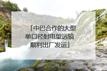 中巴合作的大型单口径射电望远镜顺利出厂发运