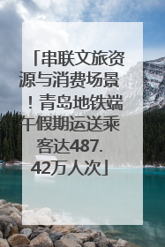 串联文旅资源与消费场景！青岛地铁端午假期运送乘客达487.42万人次