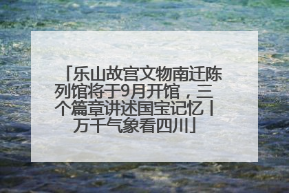 乐山故宫文物南迁陈列馆将于9月开馆，三个篇章讲述国宝记忆丨万千气象看四川