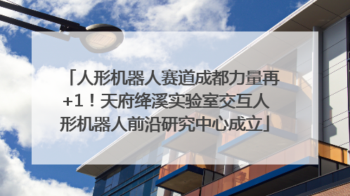 人形机器人赛道成都力量再+1！天府绛溪实验室交互人形机器人前沿研究中心成立