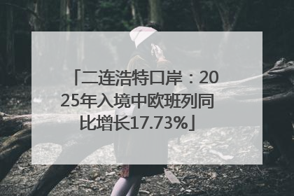 二连浩特口岸：2025年入境中欧班列同比增长17.73%
